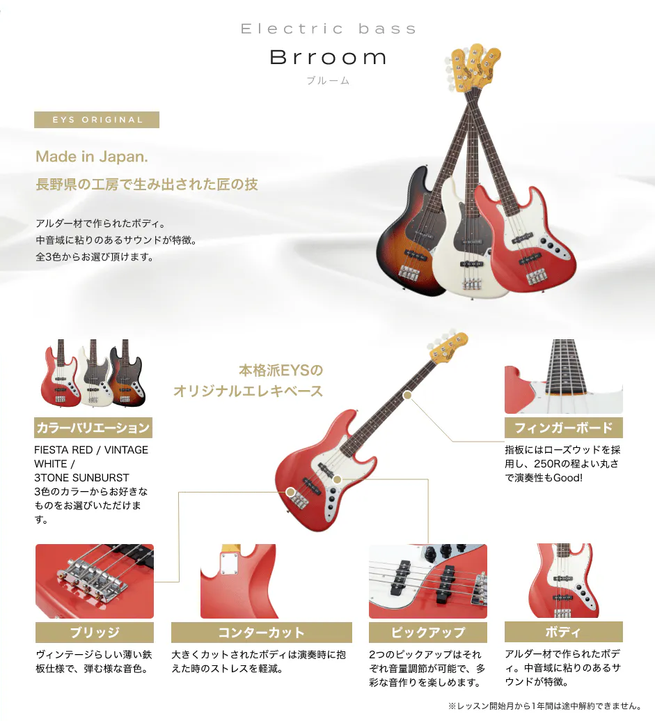 「Electric bass Brroom ブルーム」「Made in Japan. 長野県の工房で生み出された匠の技 アルダー材で作られたボディ。中音域に粘りのあるサウンドが特徴。全3色からお選び頂けます。」「本格派EYSのオリジナルエレキベース」「カラーバリエーション FIESTA RED / VINTAGE WHITE / 3TONE SUNBURST3色のカラーからお好きなものをお選びいただけます。」「フィンガーボード 指板にはローズウッドを採用し、250Rの程よい丸さで演奏性もGood!」「ブリッジ ビンテージらしい薄い鉄板仕様で、弾む様な音色。」「コンターカット 大きくカットされたボディは演奏時に抱えた時のストレスを軽減。」「ピックアップ 2つのピックアップはそれぞれ音量調節が可能で、多彩な音作りを楽しめます。」「ボディ アルダー材で作られたボディ。中音域に粘りのあるサウンドが特徴。」「※レッスン開始月から1年間は途中解約できません。」