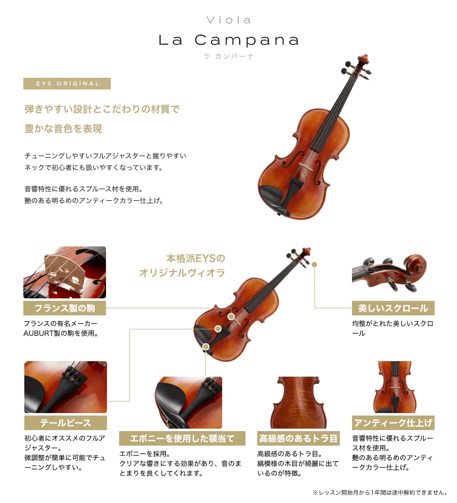 「Viola La Campana ラ カンパーナ」「EYS ORIGINAL 弾きやすい設計とこだわりの材質で豊かな音色を表現→チューニングしやすいフルアジャスターと握りやすいネックで初心者にも扱いやすくなっています。音響特性に優れるスプルース材を使用。艶のある明るめのアンティークカラー仕上げ。」「フランス製の駒：フランスの有名メーカーAUBURT製の駒を使用。」「テールピース：初心者にオススメのフルアジャスター。微調整が簡単に可能でチューニングしやすい。」「エボニーを使用した顎当て：エボニーを採用。クリアな響きにする効果があり、音のまとまりを良くしてくれます。」「高級感のあるトラ目：高級感のあるトラ目。縞模様の木目が綺麗に出ているのが特徴。」「アンティーク仕上げ：音響特性に優れるスプルース材を使用。艶のある明るめのアンティークカラー仕上げ。」「美しいスクロール：均整がとれた美しいスクロール」※レッスン開始月から1年間は途中解約できません。