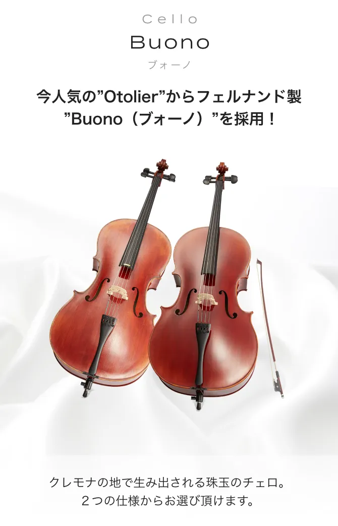 チェロ Buono -Profondo- (ブォーノ　プロフォンド) 今人気の"Otolier"からフェルナンド製"Buono (ブォーノ)"を採用！ クレモナの地で生み出される珠玉のチェロ。2つの仕様からお選び頂けます。
